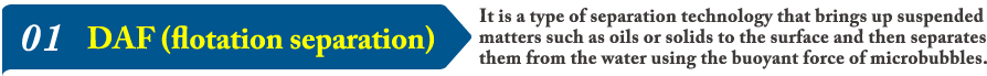 01 DAF (flotation separation)  It is a type of separation technology that brings up suspended matters such as oils or solids to the surface and then separates them from the water using the buoyant force of microbubbles.