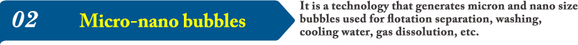 02It is a technology that generates micron and nano size bubbles used for flotation separation, washing, cooling water, gas dissolution, etc.
