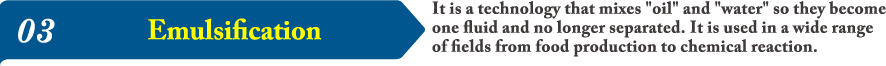 03It is a technology that mixes oil and water so they become one fluid and no longer separated. It is used in a wide range of fields from food production to chemical reaction.