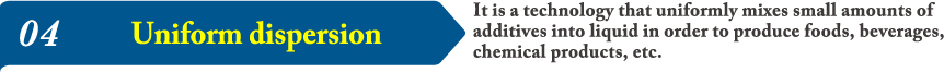 04It is a technology that uniformly mixes small amounts of additives into liquid in order to produce foods, beverages, chemical products, etc.