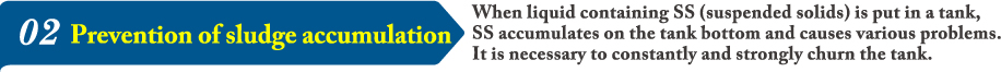 02When liquid containing SS (suspended solids) is put in a tank, SS accumulates on the tank bottom and causes various problems. It is necessary to constantly and strongly churn the tank.