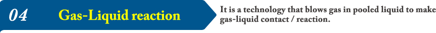 04It is a technology that blows gas in pooled liquid to make gas-liquid contact / reaction.