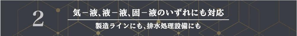 気−液、液−液、固−液のいずれにも対応 製造ラインにも、排水処理設備にも