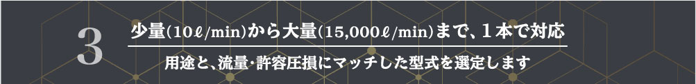 少量（10ℓ/min）から大量（15,000ℓ/min）まで、１本で対応
用途と、流量・許容圧損にマッチした型式を選定します